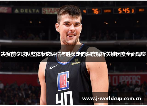 决赛前夕球队整体状态评估与胜负走向深度解析关键因素全面观察 决赛前夕球队整体状态评估与胜负走向深度解析关键因素全面观察