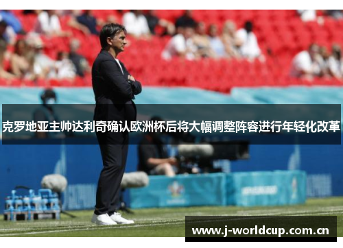 克罗地亚主帅达利奇确认欧洲杯后将大幅调整阵容进行年轻化改革 克罗地亚主帅达利奇确认欧洲杯后将大幅调整阵容进行年轻化改革
